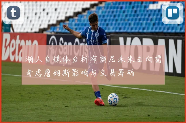 湖人自媒体分析布朗尼未来去向需考虑詹姆斯影响与交易筹码