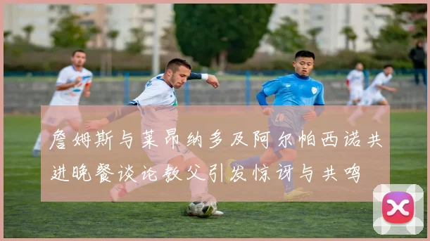 詹姆斯与莱昂纳多及阿尔帕西诺共进晚餐谈论教父引发惊讶与共鸣
