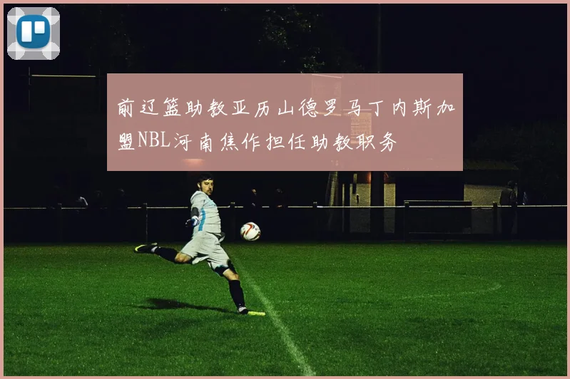 前辽篮助教亚历山德罗马丁内斯加盟NBL河南焦作担任助教职务