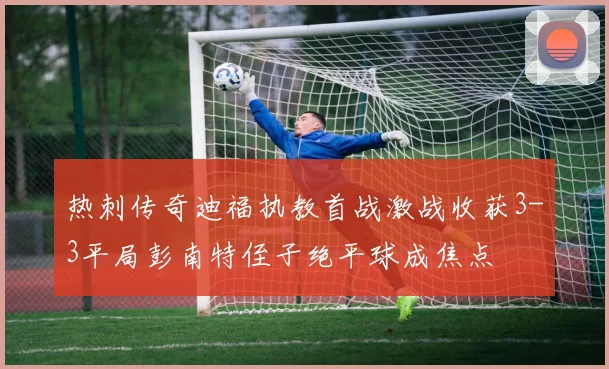热刺传奇迪福执教首战激战收获3-3平局彭南特侄子绝平球成焦点