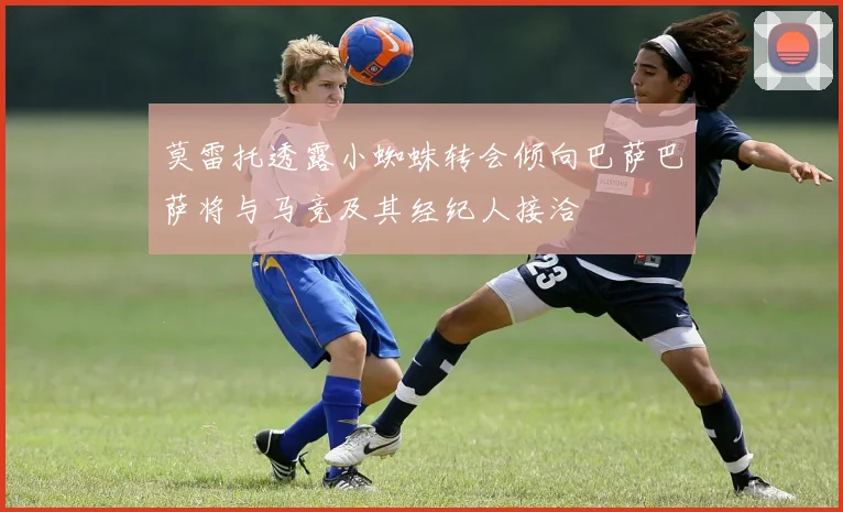 莫雷托透露小蜘蛛转会倾向巴萨巴萨将与马竞及其经纪人接洽