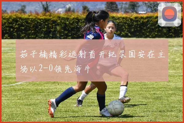 茹子楠精彩远射首开纪录国安在主场以2-0领先海牛
