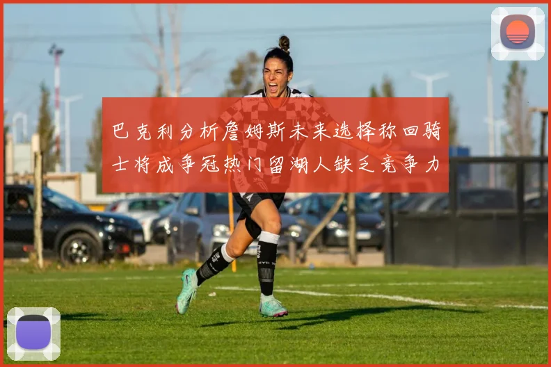 巴克利分析詹姆斯未来选择称回骑士将成争冠热门留湖人缺乏竞争力
