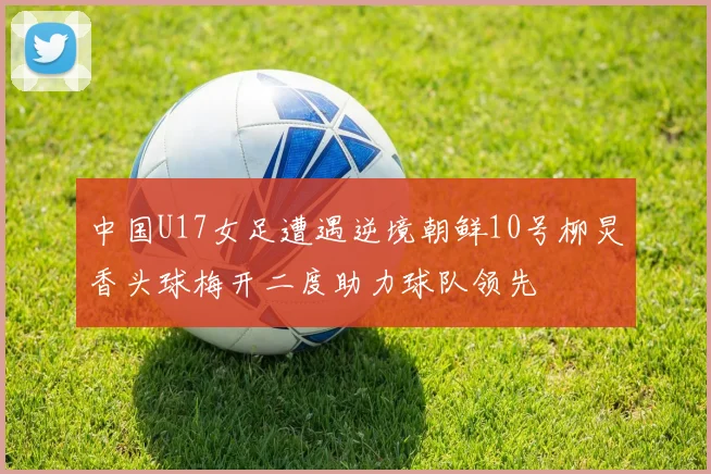 中国U17女足遭遇逆境朝鲜10号柳炅香头球梅开二度助力球队领先