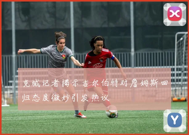 克城记者揭示吉尔伯特对詹姆斯回归态度微妙引发热议
