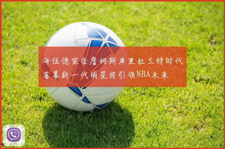 海伍德宣告詹姆斯库里杜兰特时代落幕新一代明星将引领NBA未来