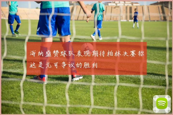 海纳盛赞球队表现期待柏林决赛称这是无可争议的胜利