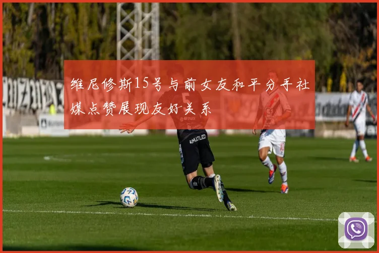 维尼修斯15号与前女友和平分手社媒点赞展现友好关系