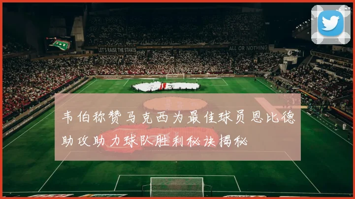 韦伯称赞马克西为最佳球员恩比德助攻助力球队胜利秘诀揭秘